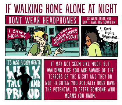 Short comic: If walking home alone at night. First panel: A person jamming out on some headphones, with signs above them, saying "don't wear headphones" "I can't hear you" "And I have an expensive device in my pocket." Second panel: Or wear them, but don't have the sound on, with a person thinking "I can hear everything." Third panel: It's also a good idea to walk tall and proud. Fourth panel: It may not seem like much, but walking like you are aware of the terrors of the night and they do not frighten you actually does have the potential to deter someone who means you harm. 